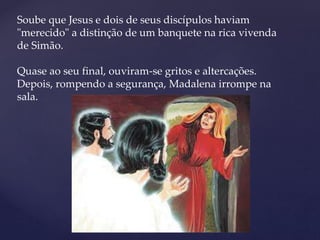 Soube que Jesus e dois de seus discípulos haviam
"merecido" a distinção de um banquete na rica vivenda
de Simão.
Quase ao seu final, ouviram-se gritos e altercações.
Depois, rompendo a segurança, Madalena irrompe na
sala.
 