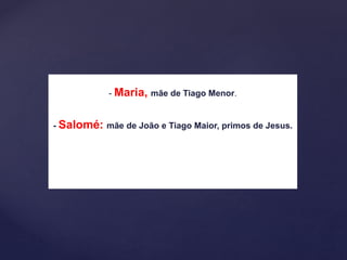 - Maria, mãe de Tiago Menor.
- Salomé: mãe de João e Tiago Maior, primos de Jesus.
 