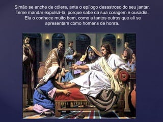 Simão se enche de cólera, ante o epílogo desastroso do seu jantar.
Teme mandar expulsá-la, porque sabe da sua coragem e ousadia.
Ela o conhece muito bem, como a tantos outros que ali se
apresentam como homens de honra.
 