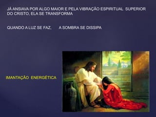 JÁ ANSIAVA POR ALGO MAIOR E PELA VIBRAÇÃO ESPIRITUAL SUPERIOR
DO CRISTO, ELA SE TRANSFORMA
QUANDO A LUZ SE FAZ, A SOMBRA SE DISSIPA
IMANTAÇÃO ENERGÉTICA
 