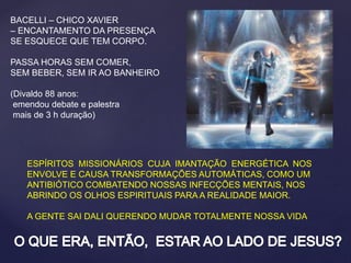 BACELLI – CHICO XAVIER
– ENCANTAMENTO DA PRESENÇA
SE ESQUECE QUE TEM CORPO.
PASSA HORAS SEM COMER,
SEM BEBER, SEM IR AO BANHEIRO
(Divaldo 88 anos:
emendou debate e palestra
mais de 3 h duração)
ESPÍRITOS MISSIONÁRIOS CUJA IMANTAÇÃO ENERGÉTICA NOS
ENVOLVE E CAUSA TRANSFORMAÇÕES AUTOMÁTICAS, COMO UM
ANTIBIÓTICO COMBATENDO NOSSAS INFECÇÕES MENTAIS, NOS
ABRINDO OS OLHOS ESPIRITUAIS PARA A REALIDADE MAIOR.
A GENTE SAI DALI QUERENDO MUDAR TOTALMENTE NOSSA VIDA
.
 