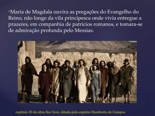 “Maria de Magdala ouvira as pregações do Evangelho do
Reino, não longe da vila principesca onde vivia entregue a
prazeres, em companhia de patrícios romanos, e tomara-se
de admiração profunda pelo Messias.
capítulo 20 da obra Boa Nova, ditada pelo espírito Humberto de Campos
 
