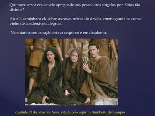 Que novo amor era aquele apregoado aos pescadores singelos por lábios tão
divinos?
Até ali, caminhara ela sobre as rosas rubras do desejo, embriagando-se com o
vinho de condenáveis alegrias.
No entanto, seu coração estava sequioso e em desalento.
capítulo 20 da obra Boa Nova, ditada pelo espírito Humberto de Campos
 