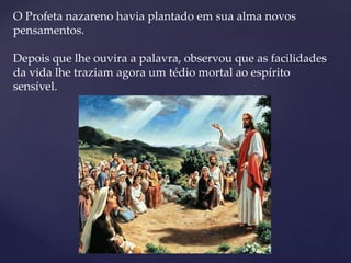 O Profeta nazareno havia plantado em sua alma novos
pensamentos.
Depois que lhe ouvira a palavra, observou que as facilidades
da vida lhe traziam agora um tédio mortal ao espírito
sensível.
 