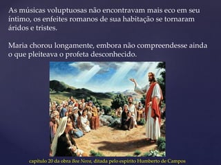 As músicas voluptuosas não encontravam mais eco em seu
íntimo, os enfeites romanos de sua habitação se tornaram
áridos e tristes.
Maria chorou longamente, embora não compreendesse ainda
o que pleiteava o profeta desconhecido.
capítulo 20 da obra Boa Nova, ditada pelo espírito Humberto de Campos
 
