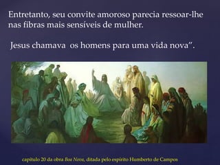 Entretanto, seu convite amoroso parecia ressoar-lhe
nas fibras mais sensíveis de mulher.
Jesus chamava os homens para uma vida nova”.
capítulo 20 da obra Boa Nova, ditada pelo espírito Humberto de Campos
 