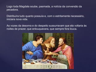 Logo toda Magdala soube, pasmada, a notícia da conversão da
pecadora.
Distribuíra tudo quanto possuía e, com o estritamente necessário,
iniciara nova vida.
As vozes da desonra e do despeito sussurravam que ela voltaria às
noites de prazer, que enlouquecera, que sempre fora louca.
 