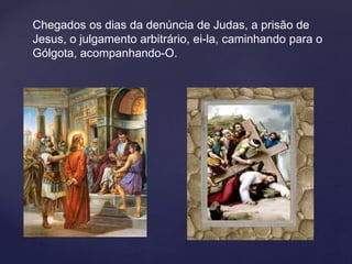 Chegados os dias da denúncia de Judas, a prisão de
Jesus, o julgamento arbitrário, ei-la, caminhando para o
Gólgota, acompanhando-O.
 