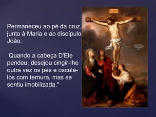 Permaneceu ao pé da cruz,
junto à Maria e ao discípulo
João.
Quando a cabeça D'Ele
pendeu, desejou cingir-lhe
outra vez os pés e osculá-
los com ternura, mas se
sentiu imobilizada."
 