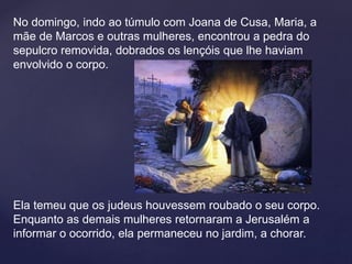 No domingo, indo ao túmulo com Joana de Cusa, Maria, a
mãe de Marcos e outras mulheres, encontrou a pedra do
sepulcro removida, dobrados os lençóis que lhe haviam
envolvido o corpo.
Ela temeu que os judeus houvessem roubado o seu corpo.
Enquanto as demais mulheres retornaram a Jerusalém a
informar o ocorrido, ela permaneceu no jardim, a chorar.
 