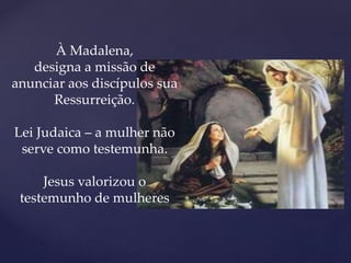 À Madalena,
designa a missão de
anunciar aos discípulos sua
Ressurreição.
Lei Judaica – a mulher não
serve como testemunha.
Jesus valorizou o
testemunho de mulheres
 