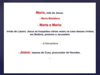 - Maria, mãe de Jesus:
- Maria Madalena
- Marta e Maria:
irmãs de Lázaro. Jesus se hospedou várias vezes na casa desses irmãos,
em Betânia, próximo a Jerusalém.
- A Samaritana
- Joana: esposa de Cusa, procurador de Herodes.
-
 