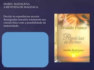 MARIA MADALENA
A REVIVIDA DE MAGDALA:
Devido às experiências sexuais
desregradas maculou totalmente seu
veículo físico com a possibilidade da
maternidade.
Jesus disse:
Maria, qual será a maior aos olhos de
Deus? A que se dedicou totalmente aos
filhos de sua carne ou a que se
consagrou em espírito, aos filhos das
outras mães?
E ela sai dali verdadeiramente
transformada.
 