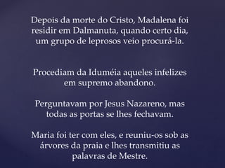 Depois da morte do Cristo, Madalena foi
residir em Dalmanuta, quando certo dia,
um grupo de leprosos veio procurá-la.
Procediam da Iduméia aqueles infelizes
em supremo abandono.
Perguntavam por Jesus Nazareno, mas
todas as portas se lhes fechavam.
Maria foi ter com eles, e reuniu-os sob as
árvores da praia e lhes transmitiu as
palavras de Mestre.
 