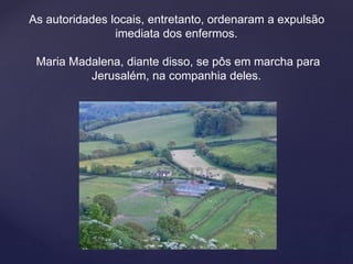 As autoridades locais, entretanto, ordenaram a expulsão
imediata dos enfermos.
Maria Madalena, diante disso, se pôs em marcha para
Jerusalém, na companhia deles.
 