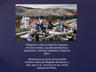 Passando a viver no Vale dos Leprosos,
em breve tempo, sua pele apresentava,
igualmente, manchas violáceas e tristes da
lepra.
Sentindo-se ao termo de sua tarefa
meritória, Maria de Magdala abandonou o
vale, para ir ao encontro de seu círculo
pessoal em Éfeso.
 