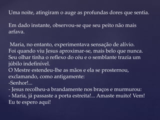 Uma noite, atingiram o auge as profundas dores que sentia.
Em dado instante, observou-se que seu peito não mais
arfava.
Maria, no entanto, experimentava sensação de alívio.
Foi quando viu Jesus aproximar-se, mais belo que nunca.
Seu olhar tinha o reflexo do céu e o semblante trazia um
júbilo indefinível.
O Mestre estendeu-lhe as mãos e ela se prosternou,
exclamando, como antigamente:
-Senhor!...
- Jesus recolheu-a brandamente nos braços e murmurou:
- Maria, já passaste a porta estreita!... Amaste muito! Vem!
Eu te espero aqui!
 