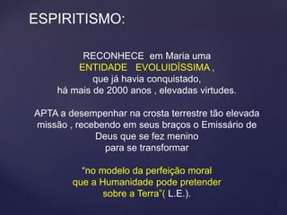 ESPIRITISMO:
RECONHECE em Maria uma
ENTIDADE EVOLUIDÍSSIMA ,
que já havia conquistado,
há mais de 2000 anos , elevadas virtudes.
APTA a desempenhar na crosta terrestre tão elevada
missão , recebendo em seus braços o Emissário de
Deus que se fez menino
para se transformar
“no modelo da perfeição moral
que a Humanidade pode pretender
sobre a Terra”( L.E.).
 
