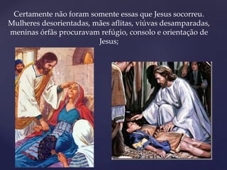 Certamente não foram somente essas que Jesus socorreu.
Mulheres desorientadas, mães aflitas, viúvas desamparadas,
meninas órfãs procuravam refúgio, consolo e orientação de
Jesus;
 