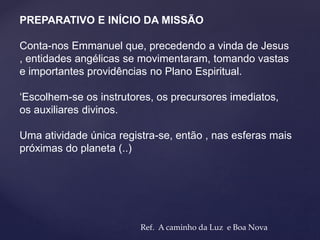 PREPARATIVO E INÍCIO DA MISSÃO
Conta-nos Emmanuel que, precedendo a vinda de Jesus
, entidades angélicas se movimentaram, tomando vastas
e importantes providências no Plano Espiritual.
‘Escolhem-se os instrutores, os precursores imediatos,
os auxiliares divinos.
Uma atividade única registra-se, então , nas esferas mais
próximas do planeta (..)
Ref. A caminho da Luz e Boa Nova
 