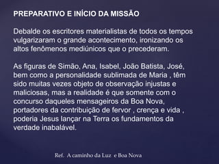 PREPARATIVO E INÍCIO DA MISSÃO
Debalde os escritores materialistas de todos os tempos
vulgarizaram o grande acontecimento, ironizando os
altos fenômenos mediúnicos que o precederam.
As figuras de Simão, Ana, Isabel, João Batista, José,
bem como a personalidade sublimada de Maria , têm
sido muitas vezes objeto de observação injustas e
maliciosas, mas a realidade é que somente com o
concurso daqueles mensageiros da Boa Nova,
portadores da contribuição de fervor , crença e vida ,
poderia Jesus lançar na Terra os fundamentos da
verdade inabalável.
Ref. A caminho da Luz e Boa Nova
 