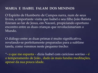 MARIA E ISABEL FALAM DOS MENINOS
O Espírito de Humberto de Campos narra, num de seus
livros, a importante visita que Isabel e seu filho João Batista
fizeram ao lar de Jesus, em Nazaré, propiciando oportuno
encontro entre as duas crianças que revolucionariam o
Mundo.
O diálogo entre as duas primas é muito significativo,
revelando-se perfeitamente preparadas para a sublime
tarefa, como veremos neste pequeno trecho:
“- o que me espanta – dizia Isabel com caricioso sorriso – é
o temperamento de João , dado às mais fundas meditações,
apesar da sua pouca idade.
 