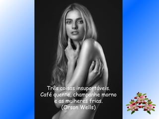 Três coisas insuportáveis.
Café quente, champanhe morno
e as mulheres frias.
(Orson Wells)
 