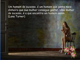 Um homem de sucesso, é um homem que ganha mais
dinheiro que sua mulher consegue gastar. Uma mulher
de sucesso, é a que encontra um homem assim.
(Lana Turner)
 