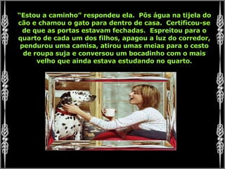 “ Estou a caminho” respondeu ela.  Pôs água na tijela do cão e chamou o gato para dentro de casa.  Certificou-se de que as portas estavam fechadas.  Espreitou para o quarto de cada um dos filhos, apagou a luz do corredor, pendurou uma camisa, atirou umas meias para o cesto de roupa suja e conversou um bocadinho com o mais velho que ainda estava estudando no quarto. 