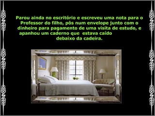 Parou ainda no escritório e escreveu uma nota para o Professor do filho, pôs num envelope junto com o dinheiro para pagamento de uma visita de estudo, e apanhou um caderno que  estava caído  debaixo da cadeira. 