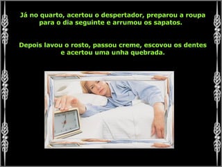 Já no quarto, acertou o despertador, preparou a roupa para o dia seguinte e arrumou os sapatos.  Depois lavou o rosto, passou creme, escovou os dentes e acertou uma unha quebrada. 