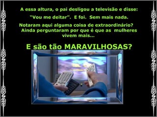 A essa altura, o pai desligou a televisão e disse: “ Vou me deitar”.  E foi.  Sem mais nada. Notaram aqui alguma coisa de extraordinário?  Ainda perguntaram por que é que as  mulheres vivem mais...  E são tão MARAVILHOSAS? 