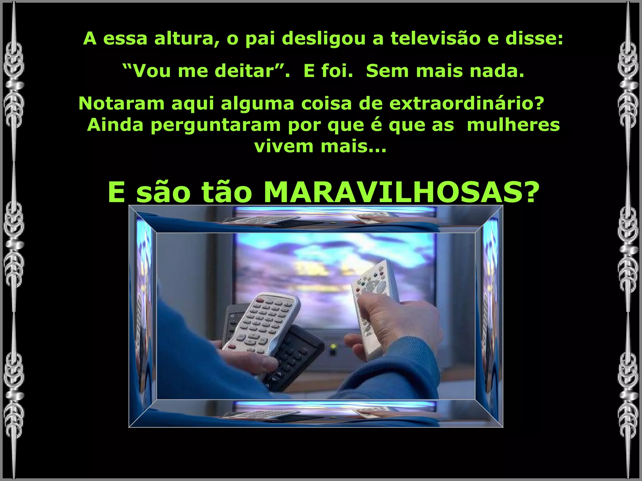 A essa altura, o pai desligou a televisão e disse: “ Vou me deitar”.  E foi.  Sem mais nada. Notaram aqui alguma coisa de extraordinário?  Ainda perguntaram por que é que as  mulheres vivem mais...  E são tão MARAVILHOSAS? 