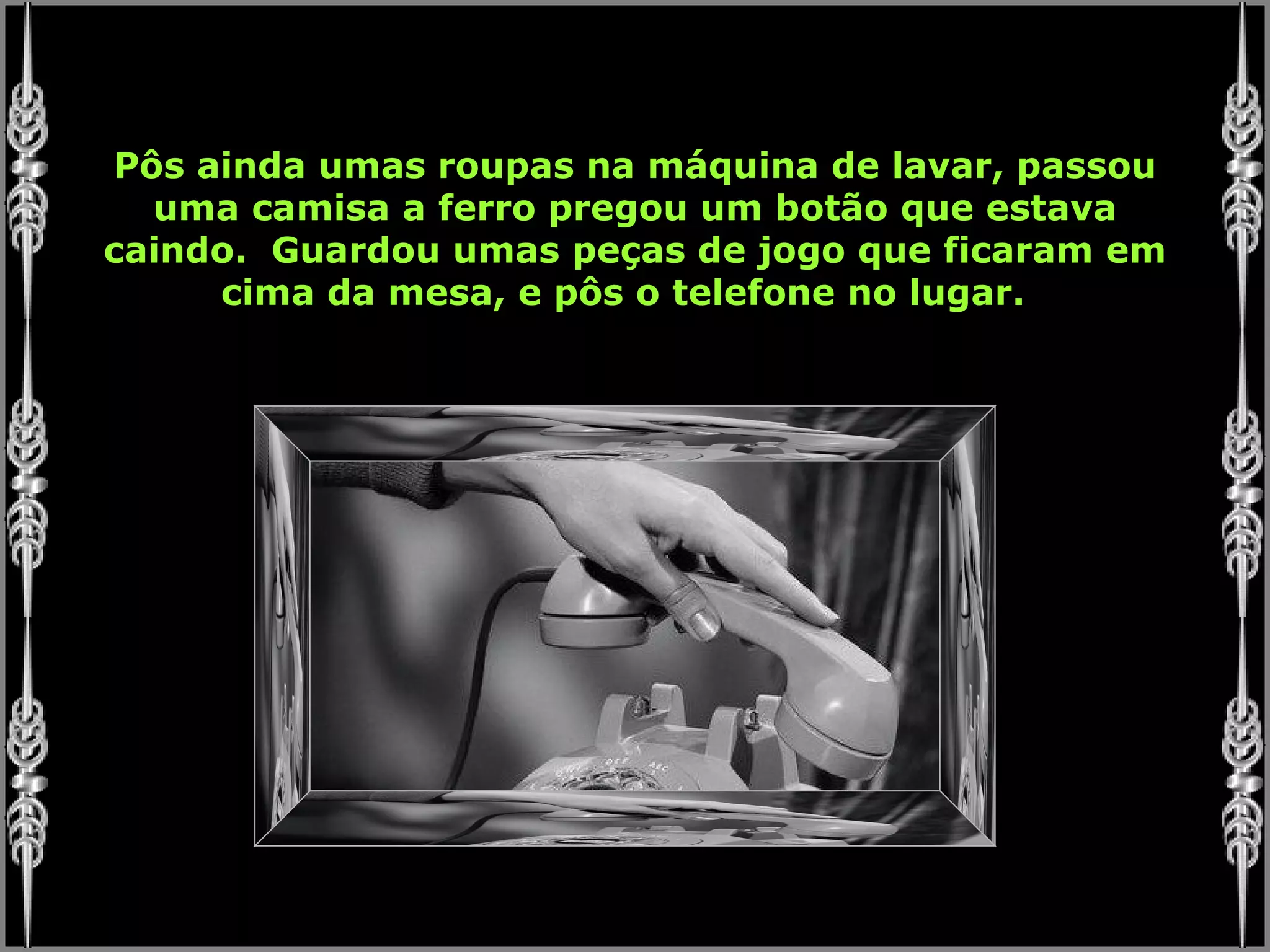 Pôs ainda umas roupas na máquina de lavar, passou uma camisa a ferro pregou um botão que estava caindo.  Guardou umas peças de jogo que ficaram em cima da mesa, e pôs o telefone no lugar.  