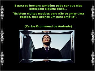 E para os homens também: pode ser que eles percebam alguma coisa... “ Existem muitos motivos para não se amar uma pessoa, mas apenas um para amá-la”. (Carlos Drummond de Andrade) 