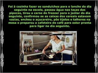 Foi à cozinha fazer os sanduíches para o lanche do dia seguinte na escola, passou água nas taças das pipocas, tirou a carne do freezer para o jantar do dia seguinte, confirmou se as caixas dos cereais estavam vazias, encheu o açucareiro, pôs tijelas e talheres na mesa e preparou a cafeteira do café para estar pronta para ligar no dia seguinte. 