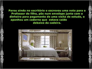 Parou ainda no escritório e escreveu uma nota para o Professor do filho, pôs num envelope junto com o dinheiro para pagamento de uma visita de estudo, e apanhou um caderno que  estava caído  debaixo da cadeira. 