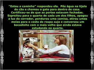 “ Estou a caminho” respondeu ela.  Pôs água na tijela do cão e chamou o gato para dentro de casa.  Certificou-se de que as portas estavam fechadas.  Espreitou para o quarto de cada um dos filhos, apagou a luz do corredor, pendurou uma camisa, atirou umas meias para o cesto de roupa suja e conversou um bocadinho com o mais velho que ainda estava estudando no quarto. 