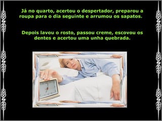 Já no quarto, acertou o despertador, preparou a roupa para o dia seguinte e arrumou os sapatos.  Depois lavou o rosto, passou creme, escovou os dentes e acertou uma unha quebrada. 