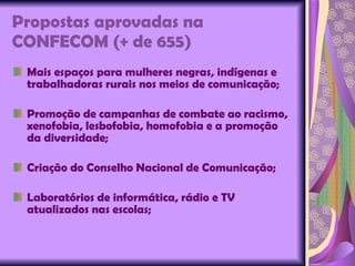 Propostas aprovadas na CONFECOM (+ de 655) Mais espaços para mulheres negras, indígenas e trabalhadoras rurais nos meios de comunicação; Promoção de campanhas de combate ao racismo, xenofobia, lesbofobia, homofobia e a promoção da diversidade; Criação do Conselho Nacional de Comunicação; Laboratórios de informática, rádio e TV atualizados nas escolas; 