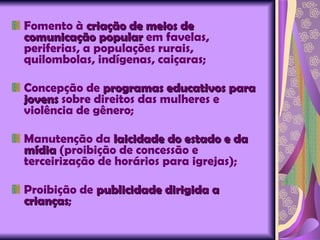 Fomento à  criação de meios de comunicação popular  em favelas, periferias, a populações rurais, quilombolas, indígenas, caiçaras; Concepção de  programas educativos para jovens  sobre direitos das mulheres e violência de gênero; Manutenção da  laicidade do estado e da mídia  (proibição de concessão e terceirização de horários para igrejas); Proibição de  publicidade dirigida a crianças ; 