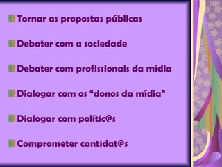 Tornar as propostas públicas Debater com a sociedade Debater com profissionais da mídia Dialogar com os “donos da mídia” Dialogar com polític@s Comprometer cantidat@s 