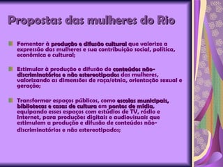 Propostas das mulheres do Rio Fomentar à  produção e difusão cultural  que valorize a expressão das mulheres e sua contribuição social, política, econômica e cultural; Estimular à produção e difusão de  conteúdos não-discriminatórios e não estereotipados  das mulheres, valorizando as dimensões de raça/etnia, orientação sexual e geração; Transformar espaços públicos, como  escolas municipais, bibliotecas e casas de cultura  em  pontos de mídia , equipando esses espaços com estúdios de TV, rádio e Internet, para produções digitais e audiovisuais que estimulem a produção e difusão de conteúdos não-discriminatórios e não estereotipados;   