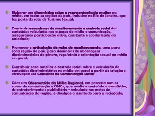 Elaborar um  diagnóstico sobre a representação da mulher  na mídia, em todas as regiões do país, inclusive no Rio de Janeiro, que faz parte da rota de Turismo Sexual;  Construir  mecanismos de monitoramento e controle social  dos conteúdos veiculados nos espaços de mídia e comunicação, assegurando participação ativa, constante e capilarizada da sociedade; Promover a  articulação de redes de monitoramento , uma para cada região do país, para denúncias de abordagens discriminatórias de gênero, raça/etnia e orientação sexual na mídia em geral; Contribuir para ampliar o controle social sobre a veiculação de conteúdos discriminatórios na mídia em geral a partir da criação e efetivação dos  Conselhos de Comunicação Social ; Criar um  Observatório da Mídia Regional , em parceria com os cursos de comunicação e ONGs, que avalie o conteúdo - jornalístico, de entretenimento e publicitário - veiculado nos meios de comunicação da região, e divulgue o resultado para a sociedade; 