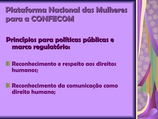 Plataforma Nacional das Mulheres para a CONFECOM   Princípios para políticas públicas e marco regulatório: Reconhecimento e respeito aos direitos humanos; Reconhecimento da comunicação como direito humano; 
