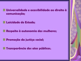 Universalidade e acessibilidade ao direito à comunicação; Laicidade do Estado; Respeito à autonomia das mulheres; Promoção da justiça social; Transparência dos atos públicos. 