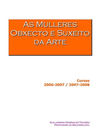 As Mulleres
Obxecto e Suxeito
    d a Ar t e



                      Cursos
       2006-2007 / 2007-2008




         Guillermina Domínguez Touriño
             Profesora de Bacharelato.
 