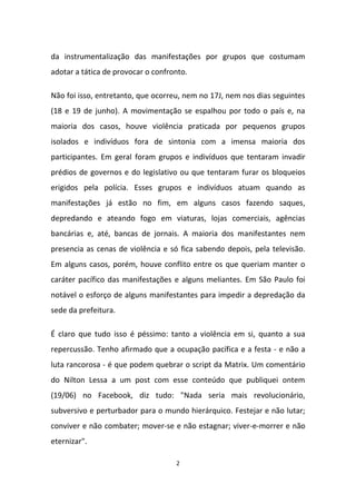 2
da instrumentalização das manifestações por grupos que costumam
adotar a tática de provocar o confronto.
Não foi isso, entretanto, que ocorreu, nem no 17J, nem nos dias seguintes
(18 e 19 de junho). A movimentação se espalhou por todo o país e, na
maioria dos casos, houve violência praticada por pequenos grupos
isolados e indivíduos fora de sintonia com a imensa maioria dos
participantes. Em geral foram grupos e indivíduos que tentaram invadir
prédios de governos e do legislativo ou que tentaram furar os bloqueios
erigidos pela polícia. Esses grupos e indivíduos atuam quando as
manifestações já estão no fim, em alguns casos fazendo saques,
depredando e ateando fogo em viaturas, lojas comerciais, agências
bancárias e, até, bancas de jornais. A maioria dos manifestantes nem
presencia as cenas de violência e só fica sabendo depois, pela televisão.
Em alguns casos, porém, houve conflito entre os que queriam manter o
caráter pacífico das manifestações e alguns meliantes. Em São Paulo foi
notável o esforço de alguns manifestantes para impedir a depredação da
sede da prefeitura.
É claro que tudo isso é péssimo: tanto a violência em si, quanto a sua
repercussão. Tenho afirmado que a ocupação pacífica e a festa - e não a
luta rancorosa - é que podem quebrar o script da Matrix. Um comentário
do Nilton Lessa a um post com esse conteúdo que publiquei ontem
(19/06) no Facebook, diz tudo: "Nada seria mais revolucionário,
subversivo e perturbador para o mundo hierárquico. Festejar e não lutar;
conviver e não combater; mover-se e não estagnar; viver-e-morrer e não
eternizar".
 