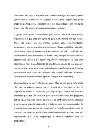 4
interativas. Ou seja, a despeito dos sinceros esforços dos que querem
convocá-los e orientá-los, os eventos estão sendo organizados pelos
próprios participantes, pessoalmente ou clusterizados em múltiplos
grupos que não podem ser representados por ninguém.
O grupo que lançou o movimento pelo Passe Livre não representa a
movimentação que está em curso no país, nem mesmo em São Paulo.
Aliás, não existe um movimento, existem várias movimentações
sintonizadas, que se sinergizam mutuamente. Essas multidões - atenção:
não massas - que se aglomeram e enxameiam em todo o país não são
representadas pelo movimento do Passe Livre, nem por qualquer comitê,
coordenação, direção de algum movimento hierárquico. O que está
ocorrendo é mais a manifestação de uma fenomenologia da interação em
mundos sociais altamente conectados do que uma dinâmica participativa
assembleísta que possa ser administrada e conduzida por estruturas
centralizadas por meio de seus agentes (dirigentes e militantes).
Estamos diante de um fenômeno de rede. Mas parece que a ficha ainda
não caiu na cabeça daquela parte da militância que tem a tara de
organizar os outros e conduzi-los para algum lugar. Uma prova disso é a
ansiedade para ter um foco, um pauta de reivindicações, um programa
definido para negociar com os governos... Se continuar assim não tardará
a surgir algum esperto propondo a criação de uma nova organização, de
um comitê nacional, de comitês estaduais, de comitês municipais, e até de
um novo partido (com a maior boa intenção do mundo, é claro, para não
desacumular, para não desperdiçar o imenso potencial que foi
despertado).
 