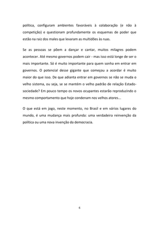 6
política, configuram ambientes favoráveis à colaboração (e não à
competição) e questionam profundamente os esquemas de poder que
estão na raiz dos males que levaram as multidões às ruas.
Se as pessoas se põem a dançar e cantar, muitos milagres podem
acontecer. Até mesmo governos podem cair - mas isso está longe de ser o
mais importante. Só é muito importante para quem sonha em entrar em
governos. O potencial desse gigante que começou a acordar é muito
maior do que isso. De que adianta entrar em governos se não se muda o
velho sistema, ou seja, se se mantém o velho padrão de relação Estado-
sociedade? Em pouco tempo os novos ocupantes estarão reproduzindo o
mesmo comportamento que hoje condenam nos velhos atores...
O que está em jogo, neste momento, no Brasil e em vários lugares do
mundo, é uma mudança mais profunda: uma verdadeira reinvenção da
política ou uma nova invenção da democracia.
 